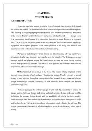 12 | P a g e
4.1 INTRODUCTION
CHAPTER 4
SYSTEM DESIGN
System design is the second step in the system life cycle, in which overall design of
the system is achieved. The functionalities of the system is designed and studied in this phase.
The first step is designing of program specification. This determines the various data inputs
to the system, data flow and the format in which output is to be obtained. Design phase
is a transmission phase because it is a transition from user oriented document to computer
data. The activity in the design phase is the allocation of functions to manual operations,
equipment and computer programs. Flow charts prepared in the study time received and
decomposed until all functions in the system perform evidently.
Design is a multistep process that focuses on data structures, software architecture,
procedural details( algorithms etc) and links between the modules. The design process goes
through logical and physical stages. In logical design reviews are made linking existing
system and specification gathered. The physical plan specifies any hardware and software
requirement, which satisfies the local design.
Modularization of task is made in the mode. The success of any integrated system
depends on the planning of each and every fundamental module. Usually a project is revised
in step by step sequence. Inter phase management of such module is also important.Software
design methodology changes continually as new methods, better analysis and broader
understanding evolve.
Various techniques for software design do exit with the availability of criteria for
design quality. Software design leads three technical activities-design, code and test.The
techniques for software design do exit with the availability of criteria for design quality.
Software design leads three technical activities-design, code and test that are required to build
and verify software. Each activity transforms information, which validates the software. The
design system converts theoretical solution introduced by the feasibility study into a logical
reality.
 