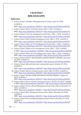 15 | P a g e
CHAPTER 5
BIBLIOGRAPHY
References
1. Acharya, Kamal, Attendance Management System Project (April 28, 2024).
Available at
SSRN: https://ssrn.com/abstract=4810251 or http://dx.doi.org/10.2139/ssrn.4810251
2. Acharya, Kamal, Online Food Order System (May 2, 2024). Available at
SSRN: https://ssrn.com/abstract=4814732 or http://dx.doi.org/10.2139/ssrn.4814732
3. Acharya, Kamal, University management system project. (May 1, 2024). Available at
SSRN: https://ssrn.com/abstract=4814103 or http://dx.doi.org/10.2139/ssrn.4814103
4. Acharya, Kamal, Online banking management system. (May 1, 2024). Available at
SSRN: https://ssrn.com/abstract=4813597 or http://dx.doi.org/10.2139/ssrn.4813597
5. Acharya, Kamal, Online Job Portal Management System (May 5, 2024). Available at
SSRN: https://ssrn.com/abstract=4817534 or http://dx.doi.org/10.2139/ssrn.4817534
6. Acharya, Kamal, Employee leave management system. (May 7, 2024). Available
at SSRN: https://ssrn.com/abstract=4819626 or http://dx.doi.org/10.2139/ssrn.4819626
7. Acharya, Kamal, Online electricity billing project report. (May 7, 2024). Available at
SSRN: https://ssrn.com/abstract=4819630 or http://dx.doi.org/10.2139/ssrn.4819630
8. Acharya, Kamal, POLICY MANAGEMENT SYSTEM PROJECT REPORT. (December
10, 2023). Available at
SSRN: https://ssrn.com/abstract=4831694 or http://dx.doi.org/10.2139/ssrn.4831694
9. Acharya, Kamal, Online job placement system project report. (January 10, 2023).
Available at
SSRN: https://ssrn.com/abstract=4831638 or http://dx.doi.org/10.2139/ssrn.4831638
10. Acharya, Kamal, Software testing for project report. (May 16, 2023). Available at
SSRN: https://ssrn.com/abstract=4831028 or http://dx.doi.org/10.2139/ssrn.4831028
11. Acharya, Kamal, ONLINE CRIME REPORTING SYSTEM PROJECT. (August 10,
2022). Available at
SSRN: https://ssrn.com/abstract=4831015 or http://dx.doi.org/10.2139/ssrn.4831015
12. Acharya, Kamal, Burger ordering system project report. (October 10, 2022). Available
at SSRN: https://ssrn.com/abstract=4832704 or http://dx.doi.org/10.2139/ssrn.4832704
13. Acharya, Kamal, Teachers Record Management System Project Report (December 10,
2023). Available at
SSRN: https://ssrn.com/abstract=4833821 or http://dx.doi.org/10.2139/ssrn.4833821
14. Acharya, Kamal, Dairy Management System Project Report (December 20, 2020).
Available at
SSRN: https://ssrn.com/abstract=4835231 or http://dx.doi.org/10.2139/ssrn.4835231
15. Acharya, Kamal, Electrical Shop Management System Project (December 10, 2019).
Available at
SSRN: https://ssrn.com/abstract=4835238 or http://dx.doi.org/10.2139/ssrn.4835238
 