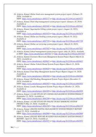 16 | P a g e
16. Acharya, Kamal, Online book store management system project report. (Febuary 10,
2020). Available at
SSRN: https://ssrn.com/abstract=4835277 or http://dx.doi.org/10.2139/ssrn.4835277
17. Acharya, Kamal, Paint shop management system project report. (January 10, 2019).
Available at
SSRN: https://ssrn.com/abstract=4835441 or http://dx.doi.org/10.2139/ssrn.4835441
18. Acharya, Kamal, Supermarket billing system project report. (August 10, 2021).
Available at
SSRN: https://ssrn.com/abstract=4835474 or http://dx.doi.org/10.2139/ssrn.4835474
19. Acharya, Kamal, Online taxi booking system project report. (March 10, 2022).
Available at
SSRN: https://ssrn.com/abstract=4837729 or http://dx.doi.org/10.2139/ssrn.4837729
20. Acharya, Kamal, Online car servicing system project report. (March 10, 2023).
Available at
SSRN: https://ssrn.com/abstract=4837832 or http://dx.doi.org/10.2139/ssrn.4837832
21. Acharya, Kamal, School management system project report. (July 10, 2021). Available
at SSRN: https://ssrn.com/abstract=4837837 or http://dx.doi.org/10.2139/ssrn.4837837
22. Acharya, Kamal, Furniture Showroom Management System Project Report (March 21,
2021). Available at
SSRN: https://ssrn.com/abstract=4839422 or http://dx.doi.org/10.2139/ssrn.4839422
23. Acharya, Kamal, Online Vehicle Rental System Project Report (March 21, 2019).
Available at
SSRN: https://ssrn.com/abstract=4839429 or http://dx.doi.org/10.2139/ssrn.4839429
24. Acharya, Kamal, Fruit Shop Management System Project Report (August 10, 2023).
Available at
SSRN: https://ssrn.com/abstract=4841048 or http://dx.doi.org/10.2139/ssrn.4841048
25. Acharya, Kamal, Hall Booking Management System Project Report (December 21,
2023). Available at
SSRN: https://ssrn.com/abstract=4841055 or http://dx.doi.org/10.2139/ssrn.4841055
26. Acharya, Kamal, Lundry Management System Project Report (October 21, 2023).
Available at
SSRN: https://ssrn.com/abstract=4841059 or http://dx.doi.org/10.2139/ssrn.4841059
27. Acharya, Kamal, A CASE STUDY OF CINEMA MANAGEMENT SYSTEM PROJECT
(September 25, 2023). Available at
SSRN: https://ssrn.com/abstract=4841209 or http://dx.doi.org/10.2139/ssrn.4841209
28. Acharya, Kamal, A CASE STUDY ON ONLINE TICKET BOOKING SYSTEM
PROJECT (May 25, 2024). Available at
SSRN: https://ssrn.com/abstract=4841210 or http://dx.doi.org/10.2139/ssrn.4841210
29. Acharya, Kamal, ONLINE DATING MANAGEMENT SYSTEM PROJECT REPORT.
(April 25, 2023). Available at
SSRN: https://ssrn.com/abstract=4842066 or http://dx.doi.org/10.2139/ssrn.4842066
30. Acharya, Kamal, ONLINE RESUME BUILDER MANAGEMENT SYSTEM PROJECT
REPORT. (April 25, 2021). Available at
SSRN: https://ssrn.com/abstract=4842071 or http://dx.doi.org/10.2139/ssrn.4842071
 