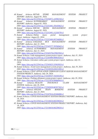18 | P a g e
48. Kamal Acharya. RETAIL STORE MANAGEMENT SYSTEM PROJECT
REPORT. Authorea. August 01, 2024.
DOI: https://doi.org/10.22541/au.172254871.14590154/v1
49. Kamal Acharya. SUPERMARKET MANAGEMENT SYSTEM PROJECT
REPORT. Authorea. August 01, 2024.
DOI: https://doi.org/10.22541/au.172252491.19145062/v1
50. Kamal Acharya. SOCIAL MEDIA MANAGEMENT SYSTEM PROJECT
REPORT. Authorea. August 01, 2024.
DOI: https://doi.org/10.22541/au.172252491.11210579/v1
51. Kamal Acharya. Online music portal management system project
report. Authorea. August 01, 2024.
DOI: https://doi.org/10.22541/au.172252488.89734698/v1
52. Kamal Acharya. COLLEGE BUS MANAGEMENT SYSTEM PROJECT
REPORT. Authorea. July 31, 2024.
DOI: https://doi.org/10.22541/au.172245277.70798942/v1
53. Kamal Acharya. AUTOMOBILE MANAGEMENT SYSTEM PROJECT
REPORT. Authorea. July 31, 2024.
DOI: https://doi.org/10.22541/au.172245276.67982593/v1
54. Kamal Acharya. Ludo management system project report. Authorea. July 31, 2024
DOI: https://doi.org/10.22541/au.172243999.98091616/v1
55. Kamal Acharya. Literature online quiz system project report. Authorea. July 31,
2024
DOI: https://doi.org/10.22541/au.172243825.53562953/v1
56. Kamal Acharya. Avoid waste management system project. Authorea. July 29, 2024
DOI: https://doi.org/10.22541/au.172228528.85022205/v1
57. Kamal Acharya. CHAT APPLICATION THROUGH CLIENT SERVER MANAGEMENT
SYSTEM PROJECT. Authorea. July 29, 2024.
DOI: https://doi.org/10.22541/au.172228527.74316529/v1
58. Kamal Acharya. Parking allotment system project report. Authorea. July 29, 2024.
DOI: https://doi.org/10.22541/au.172227078.89966943/v1
59. Kamal Acharya. HEALTH INSURANCE CLAIM MANAGEMENT
SYSTEM. Authorea. July 26, 2024.
DOI: https://doi.org/10.22541/au.172202020.06707762/v1
60. Kamal Acharya. ONLINE TRAIN BOOKING SYSTEM PROJECT
REPORT. Authorea. July 22, 2024.
DOI: https://doi.org/10.22541/au.172167914.45160406/v1
61. Kamal Acharya. COVID MANAGEMENT SYSTEM PROJECT REPORT. Authorea. July
16, 2024.
DOI: https://doi.org/10.22541/au.172116616.60220024/v1
62. Kamal Acharya. COVID MANAGEMENT SYSTEM PROJECT REPORT. Authorea. July
16, 2024.
DOI: https://doi.org/10.22541/au.172116616.60220024/v1
View publication stats
 