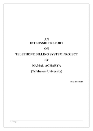 1 | P a g e
AN
INTERNSHIP REPORT
ON
TELEPHONE BILLING SYSTEM PROJECT
BY
KAMAL ACHARYA
(Tribhuvan University)
Date: 2024/04/23
 