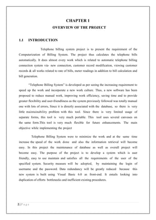 2 | P a g e
CHAPTER 1
OVERVIEW OF THE PROJECT
1.1 INTRODUCTION
Telephone billing system project is to present the requirement of the
Computerization of Billing System. The project thus calculates the telephone bills
automatically. It does almost every work which is related to automatic telephone billing
connection system via- new connection, customer record modification, viewing customer
records & all works related to rate of bills, meter readings in addition to bill calculation and
bill generation.
“Telephone Billing System” is developed as per seeing the increasing requirement to
speed up the work and incorporate a new work culture. Thus, a new software has been
proposed to reduce manual work, improving work efficiency, saving time and to provide
greater flexibility and user-friendliness as the system previously followed was totally manual
one with lots of errors. Since it is directly associated with the database, so there is very
little maintainability problem with this tool. Since there is very limited usage of
separate forms, this tool is very much portable. This tool uses several canvases on
the same form.This tool is very much flexible for future enhancements. The main
objective while implementing the project
Telephone Billing System were to minimize the work and at the same time
increase the speed of the work done and also the information retrieval will become
easy. In this project the maintenance of database as well as overall project will
become easy. The purpose of the project is to develop a system which is user
friendly, easy to use maintain and satisfies all the requirements of the user of the
specified system. Security measure will be adopted, by maintaining the login of
username and the password. Data redundancy will be greatly reduced because this
new system is built using Visual Basic 6.0 as front-end. It entails looking into
duplication of efforts bottlenecks and inefficient existing procedures.
 
