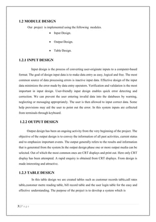 3 | P a g e
1.2 MODULE DESIGN
Our project is implemented using the following modules.
 Input Design.
 Output Design.
 Table Design.
1.2.1 INPUT DESIGN
Input design is the process of converting user-originate inputs to a computer-based
format. The goal of design input data is to make data entry as easy, logical and free. The most
common source of data processing errors is inactive input data. Effective design of the input
data minimizes the error made by data entry operators. Verification and validation is the most
important in input design. User-friendly input design enables quick error detecting and
correction. We can prevent the user entering invalid data into the databases by warning,
neglecting or messaging appropriately. The user is then allowed to input correct data. Some
help provisions may aid the user to point out the error. In this system inputs are collected
from terminals through keyboard.
1.2.2 OUTPUT DESIGN
Output design has been an ongoing activity from the very beginning of the project. The
objective of the output design is to convey the information of all past activities, current status
and to emphasize important events. The output generally refers to the results and information
that is generated from the system.In the output design phase one or more output media can be
selected. Out of which the most common ones are CRT displays and print out. Here only CRT
display has been attempted. A rapid enquiry is obtained from CRT displays. From design is
made interesting and attractive.
1.2.3 TABLE DESIGN
In this table design we are created tables such as customer records table,call rates
table,customer metre reading table, bill record table and the user login table for the easy and
effective understanding. The purpose of the project is to develop a system which is
 