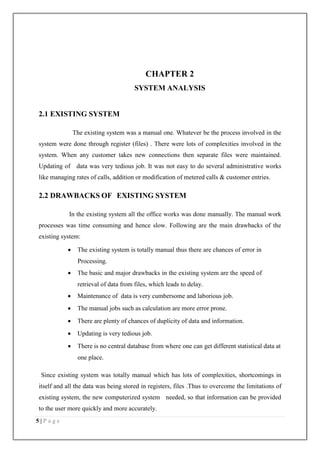 5 | P a g e
CHAPTER 2
SYSTEM ANALYSIS
2.1 EXISTING SYSTEM
The existing system was a manual one. Whatever be the process involved in the
system were done through register (files) . There were lots of complexities involved in the
system. When any customer takes new connections then separate files were maintained.
Updating of data was very tedious job. It was not easy to do several administrative works
like managing rates of calls, addition or modification of metered calls & customer entries.
2.2 DRAWBACKS OF EXISTING SYSTEM
In the existing system all the office works was done manually. The manual work
processes was time consuming and hence slow. Following are the main drawbacks of the
existing system:
 The existing system is totally manual thus there are chances of error in
Processing.
 The basic and major drawbacks in the existing system are the speed of
retrieval of data from files, which leads to delay.
 Maintenance of data is very cumbersome and laborious job.
 The manual jobs such as calculation are more error prone.
 There are plenty of chances of duplicity of data and information.
 Updating is very tedious job.
 There is no central database from where one can get different statistical data at
one place.
Since existing system was totally manual which has lots of complexities, shortcomings in
itself and all the data was being stored in registers, files .Thus to overcome the limitations of
existing system, the new computerized system needed, so that information can be provided
to the user more quickly and more accurately.
 