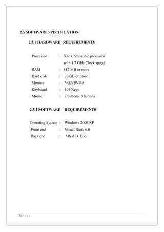 7 | P a g e
2.5 SOFTWARE SPECIFICATION
2.5.1 HARDWARE REQUIREMENTS
Processor : X86 Compatible processor
with 1.7 GHz Clock speed
RAM : 512 MB or more
Hard disk : 20 GB or more
Monitor : VGA/SVGA
Keyboard : 104 Keys
Mouse : 2 buttons/ 3 buttons
2.5.2 SOFTWARE REQUIREMENTS
Operating System : Windows 2000/XP
Front end : Visual Basic 6.0
Back end : MS ACCESS
 