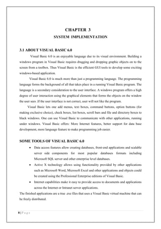 8 | P a g e
CHAPTER 3
SYSTEM IMPLEMENTATION
3.1 ABOUT VISUAL BASIC 6.0
Visual Basic 6.0 is an enjoyable language due to its visual environment. Building a
windows program in Visual Basic requires dragging and dropping graphic objects on to the
screen from a toolbox. Thus Visual Basic is the efficient GUI tools to develop some exciting
windows-based application.
Visual Basic 6.0 is much more than just a programming language. The programming
language forms the background of all that takes place in a running Visual Basic program. The
language is a secondary consideration to the user interface. A windows program offers a high
degree of user interaction using the graphical elements that forms the objects on the window
the user sees .If the user interface is not correct, user will not like the program.
Visual Basic lets one add menus, text boxes, command buttons, option buttons (for
making exclusive choice), check boxes, list boxes, scroll bars and file and directory boxes to
black windows. One can use Visual Basic to communicate with other applications, running
under windows. Visual Basic offers: More Internet features, better support for data base
development, more language feature to make programming job easier.
SOME TOOLS OF VISUAL BASIC 6.0
 Data access features allow creating databases, front-end applications and scalable
server side components for most popular databases formats including
Microsoft SQL server and other enterprise level databases.
 Active X technology allows using functionality provided by other applications
such as Microsoft Word, Microsoft Excel and other applications and objects could
be created using the Professional Enterprise editions of Visual Basic.
 Internet capabilities make it easy to provide access to documents and applications
across the Internet or Intranet server applications.
The finished applications are a true .exe files that uses a Visual Basic virtual machine that can
be freely distributed.
 