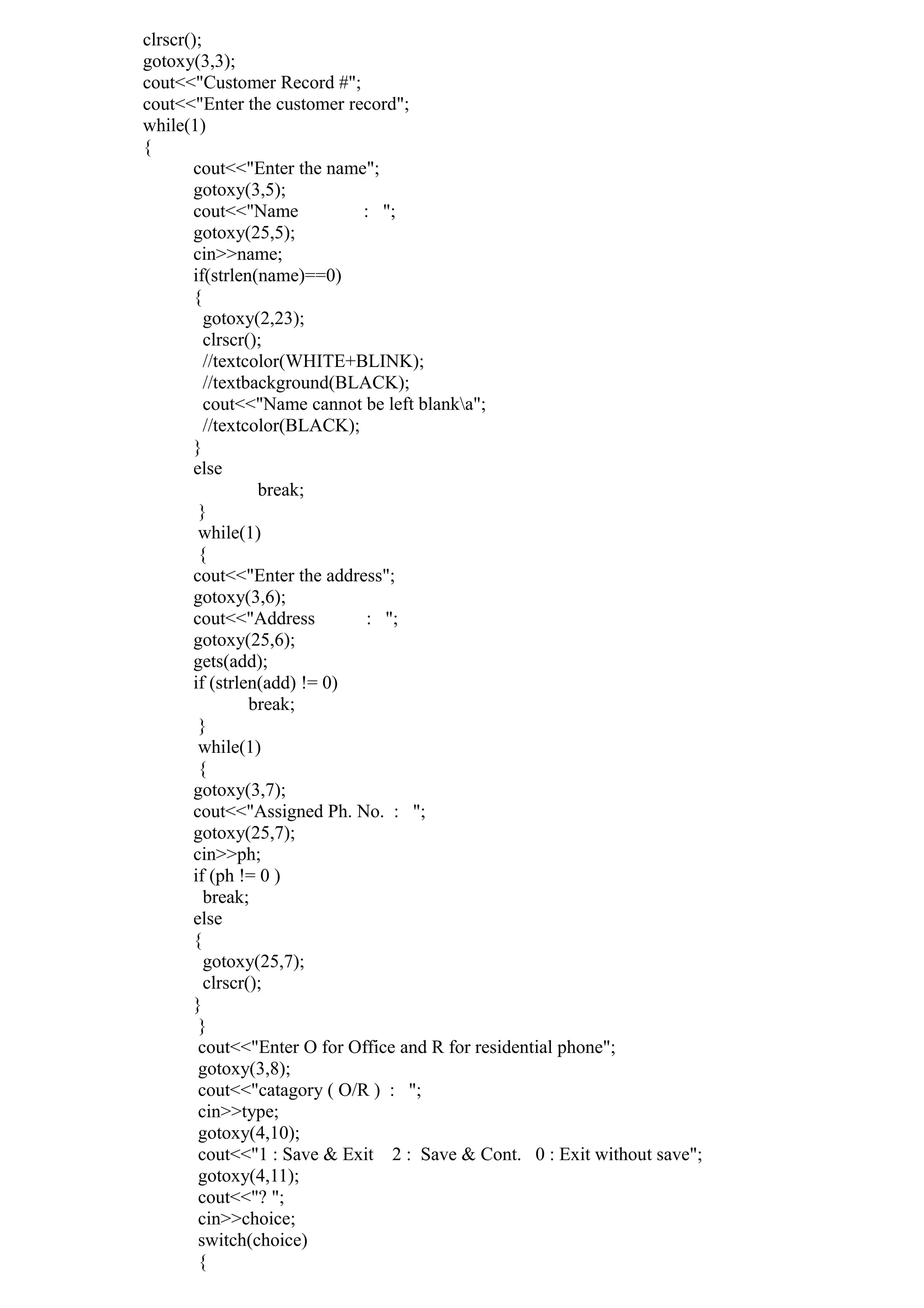 clrscr();
gotoxy(3,3);
cout<<"Customer Record #";
cout<<"Enter the customer record";
while(1)
{
cout<<"Enter the name";
gotoxy(3,5);
cout<<"Name : ";
gotoxy(25,5);
cin>>name;
if(strlen(name)==0)
{
gotoxy(2,23);
clrscr();
//textcolor(WHITE+BLINK);
//textbackground(BLACK);
cout<<"Name cannot be left blanka";
//textcolor(BLACK);
}
else
break;
}
while(1)
{
cout<<"Enter the address";
gotoxy(3,6);
cout<<"Address : ";
gotoxy(25,6);
gets(add);
if (strlen(add) != 0)
break;
}
while(1)
{
gotoxy(3,7);
cout<<"Assigned Ph. No. : ";
gotoxy(25,7);
cin>>ph;
if (ph != 0 )
break;
else
{
gotoxy(25,7);
clrscr();
}
}
cout<<"Enter O for Office and R for residential phone";
gotoxy(3,8);
cout<<"catagory ( O/R ) : ";
cin>>type;
gotoxy(4,10);
cout<<"1 : Save & Exit 2 : Save & Cont. 0 : Exit without save";
gotoxy(4,11);
cout<<"? ";
cin>>choice;
switch(choice)
{
 
