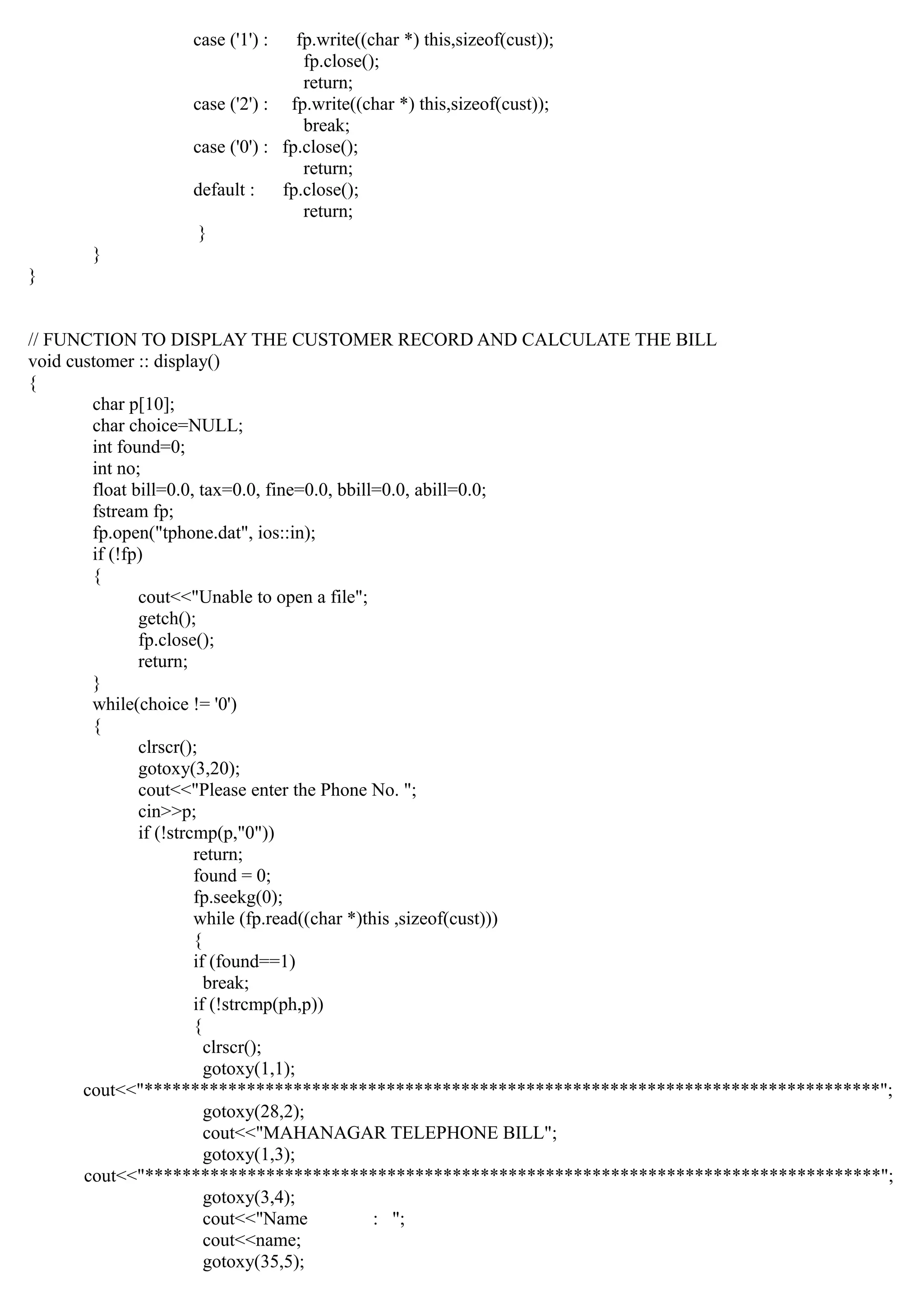 case ('1') : fp.write((char *) this,sizeof(cust));
fp.close();
return;
case ('2') : fp.write((char *) this,sizeof(cust));
break;
case ('0') : fp.close();
return;
default : fp.close();
return;
}
}
}
// FUNCTION TO DISPLAY THE CUSTOMER RECORD AND CALCULATE THE BILL
void customer :: display()
{
char p[10];
char choice=NULL;
int found=0;
int no;
float bill=0.0, tax=0.0, fine=0.0, bbill=0.0, abill=0.0;
fstream fp;
fp.open("tphone.dat", ios::in);
if (!fp)
{
cout<<"Unable to open a file";
getch();
fp.close();
return;
}
while(choice != '0')
{
clrscr();
gotoxy(3,20);
cout<<"Please enter the Phone No. ";
cin>>p;
if (!strcmp(p,"0"))
return;
found = 0;
fp.seekg(0);
while (fp.read((char *)this ,sizeof(cust)))
{
if (found==1)
break;
if (!strcmp(ph,p))
{
clrscr();
gotoxy(1,1);
cout<<"*******************************************************************************";
gotoxy(28,2);
cout<<"MAHANAGAR TELEPHONE BILL";
gotoxy(1,3);
cout<<"*******************************************************************************";
gotoxy(3,4);
cout<<"Name : ";
cout<<name;
gotoxy(35,5);
 