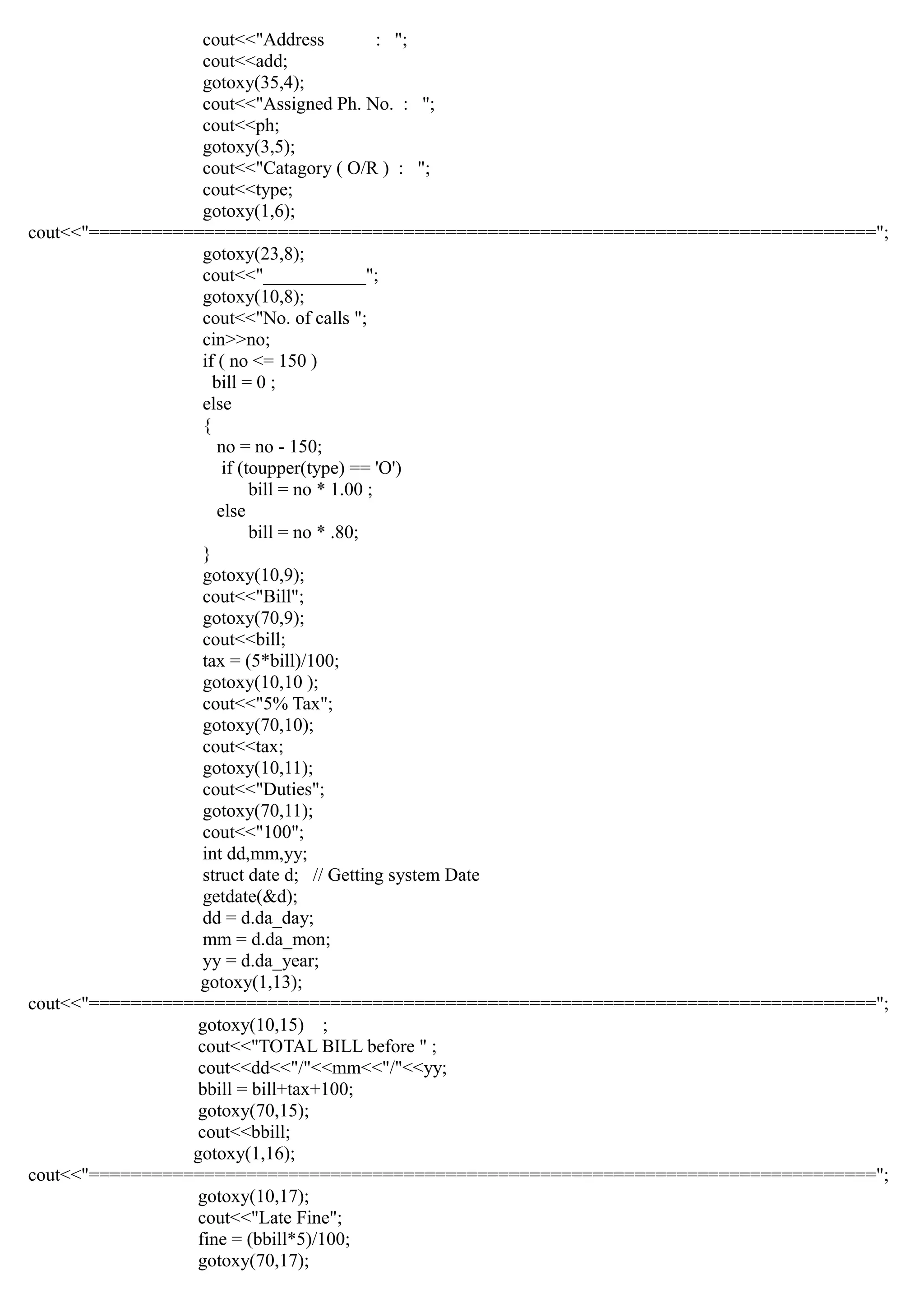 cout<<"Address : ";
cout<<add;
gotoxy(35,4);
cout<<"Assigned Ph. No. : ";
cout<<ph;
gotoxy(3,5);
cout<<"Catagory ( O/R ) : ";
cout<<type;
gotoxy(1,6);
cout<<"===========================================================================";
gotoxy(23,8);
cout<<"___________";
gotoxy(10,8);
cout<<"No. of calls ";
cin>>no;
if ( no <= 150 )
bill = 0 ;
else
{
no = no - 150;
if (toupper(type) == 'O')
bill = no * 1.00 ;
else
bill = no * .80;
}
gotoxy(10,9);
cout<<"Bill";
gotoxy(70,9);
cout<<bill;
tax = (5*bill)/100;
gotoxy(10,10 );
cout<<"5% Tax";
gotoxy(70,10);
cout<<tax;
gotoxy(10,11);
cout<<"Duties";
gotoxy(70,11);
cout<<"100";
int dd,mm,yy;
struct date d; // Getting system Date
getdate(&d);
dd = d.da_day;
mm = d.da_mon;
yy = d.da_year;
gotoxy(1,13);
cout<<"===========================================================================";
gotoxy(10,15) ;
cout<<"TOTAL BILL before " ;
cout<<dd<<"/"<<mm<<"/"<<yy;
bbill = bill+tax+100;
gotoxy(70,15);
cout<<bbill;
gotoxy(1,16);
cout<<"===========================================================================";
gotoxy(10,17);
cout<<"Late Fine";
fine = (bbill*5)/100;
gotoxy(70,17);
 