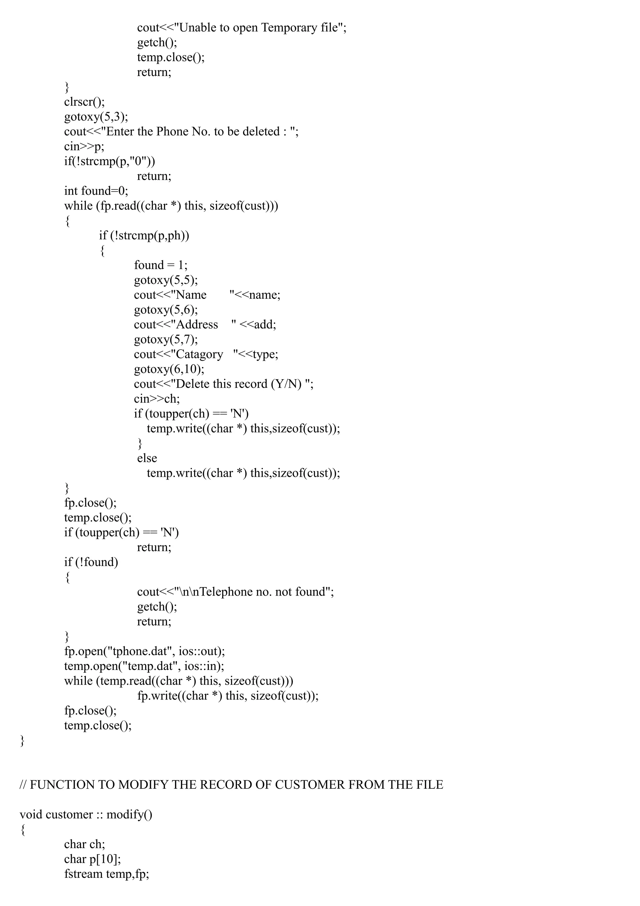 cout<<"Unable to open Temporary file";
getch();
temp.close();
return;
}
clrscr();
gotoxy(5,3);
cout<<"Enter the Phone No. to be deleted : ";
cin>>p;
if(!strcmp(p,"0"))
return;
int found=0;
while (fp.read((char *) this, sizeof(cust)))
{
if (!strcmp(p,ph))
{
found = 1;
gotoxy(5,5);
cout<<"Name "<<name;
gotoxy(5,6);
cout<<"Address " <<add;
gotoxy(5,7);
cout<<"Catagory "<<type;
gotoxy(6,10);
cout<<"Delete this record (Y/N) ";
cin>>ch;
if (toupper(ch) == 'N')
temp.write((char *) this,sizeof(cust));
}
else
temp.write((char *) this,sizeof(cust));
}
fp.close();
temp.close();
if (toupper(ch) == 'N')
return;
if (!found)
{
cout<<"nnTelephone no. not found";
getch();
return;
}
fp.open("tphone.dat", ios::out);
temp.open("temp.dat", ios::in);
while (temp.read((char *) this, sizeof(cust)))
fp.write((char *) this, sizeof(cust));
fp.close();
temp.close();
}
// FUNCTION TO MODIFY THE RECORD OF CUSTOMER FROM THE FILE
void customer :: modify()
{
char ch;
char p[10];
fstream temp,fp;
 