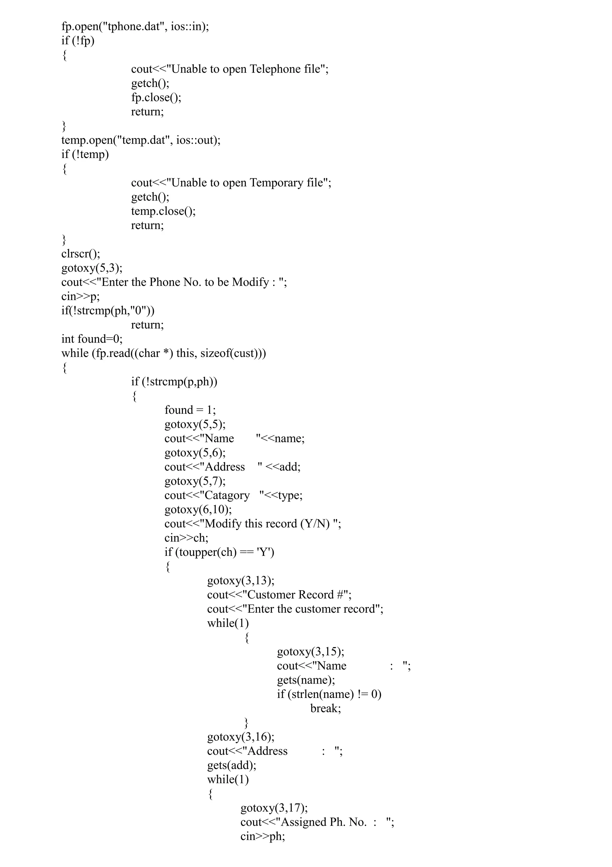 fp.open("tphone.dat", ios::in);
if (!fp)
{
cout<<"Unable to open Telephone file";
getch();
fp.close();
return;
}
temp.open("temp.dat", ios::out);
if (!temp)
{
cout<<"Unable to open Temporary file";
getch();
temp.close();
return;
}
clrscr();
gotoxy(5,3);
cout<<"Enter the Phone No. to be Modify : ";
cin>>p;
if(!strcmp(ph,"0"))
return;
int found=0;
while (fp.read((char *) this, sizeof(cust)))
{
if (!strcmp(p,ph))
{
found = 1;
gotoxy(5,5);
cout<<"Name "<<name;
gotoxy(5,6);
cout<<"Address " <<add;
gotoxy(5,7);
cout<<"Catagory "<<type;
gotoxy(6,10);
cout<<"Modify this record (Y/N) ";
cin>>ch;
if (toupper(ch) == 'Y')
{
gotoxy(3,13);
cout<<"Customer Record #";
cout<<"Enter the customer record";
while(1)
{
gotoxy(3,15);
cout<<"Name : ";
gets(name);
if (strlen(name) != 0)
break;
}
gotoxy(3,16);
cout<<"Address : ";
gets(add);
while(1)
{
gotoxy(3,17);
cout<<"Assigned Ph. No. : ";
cin>>ph;
 