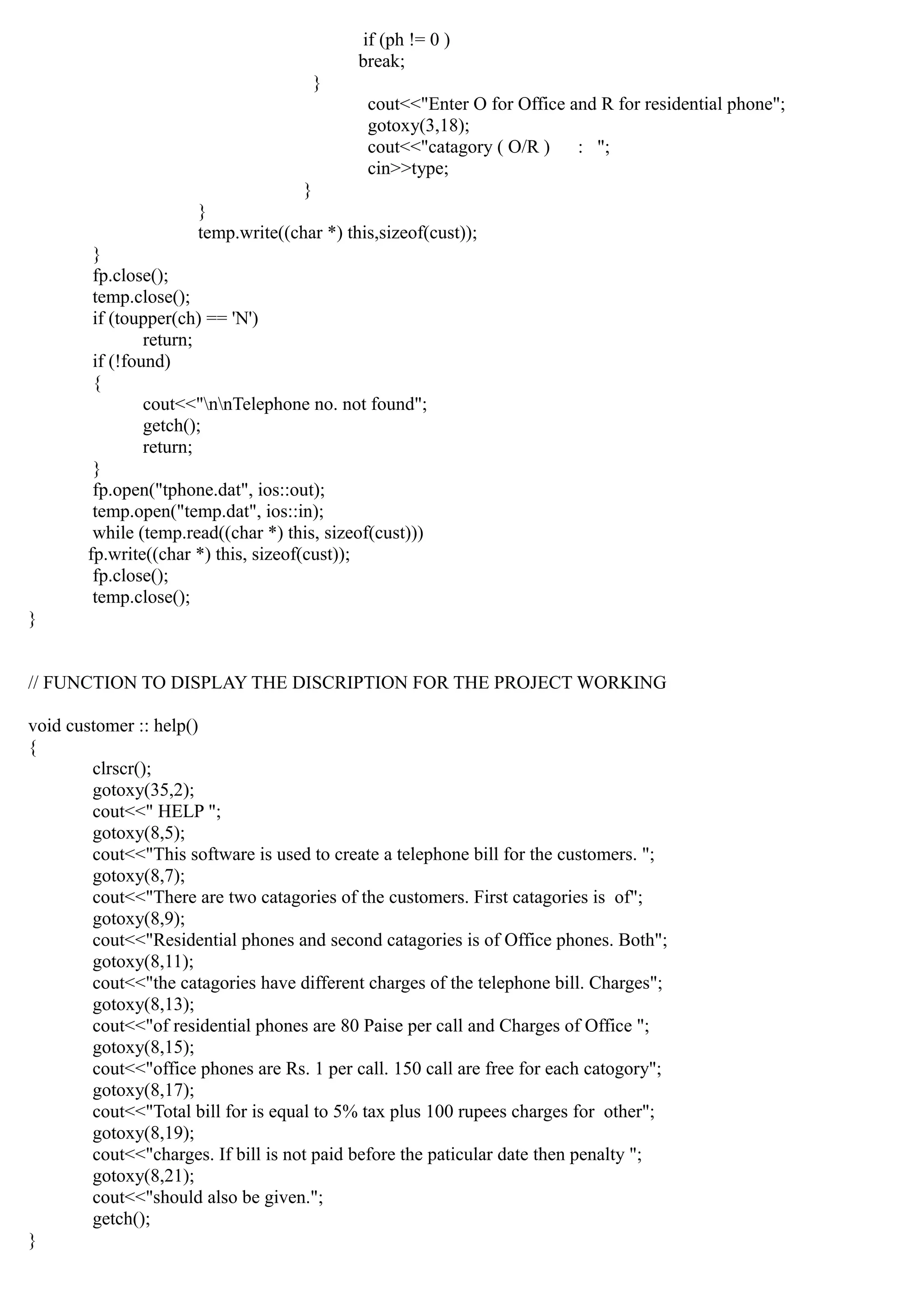 if (ph != 0 )
break;
}
cout<<"Enter O for Office and R for residential phone";
gotoxy(3,18);
cout<<"catagory ( O/R ) : ";
cin>>type;
}
}
temp.write((char *) this,sizeof(cust));
}
fp.close();
temp.close();
if (toupper(ch) == 'N')
return;
if (!found)
{
cout<<"nnTelephone no. not found";
getch();
return;
}
fp.open("tphone.dat", ios::out);
temp.open("temp.dat", ios::in);
while (temp.read((char *) this, sizeof(cust)))
fp.write((char *) this, sizeof(cust));
fp.close();
temp.close();
}
// FUNCTION TO DISPLAY THE DISCRIPTION FOR THE PROJECT WORKING
void customer :: help()
{
clrscr();
gotoxy(35,2);
cout<<" HELP ";
gotoxy(8,5);
cout<<"This software is used to create a telephone bill for the customers. ";
gotoxy(8,7);
cout<<"There are two catagories of the customers. First catagories is of";
gotoxy(8,9);
cout<<"Residential phones and second catagories is of Office phones. Both";
gotoxy(8,11);
cout<<"the catagories have different charges of the telephone bill. Charges";
gotoxy(8,13);
cout<<"of residential phones are 80 Paise per call and Charges of Office ";
gotoxy(8,15);
cout<<"office phones are Rs. 1 per call. 150 call are free for each catogory";
gotoxy(8,17);
cout<<"Total bill for is equal to 5% tax plus 100 rupees charges for other";
gotoxy(8,19);
cout<<"charges. If bill is not paid before the paticular date then penalty ";
gotoxy(8,21);
cout<<"should also be given.";
getch();
}
 