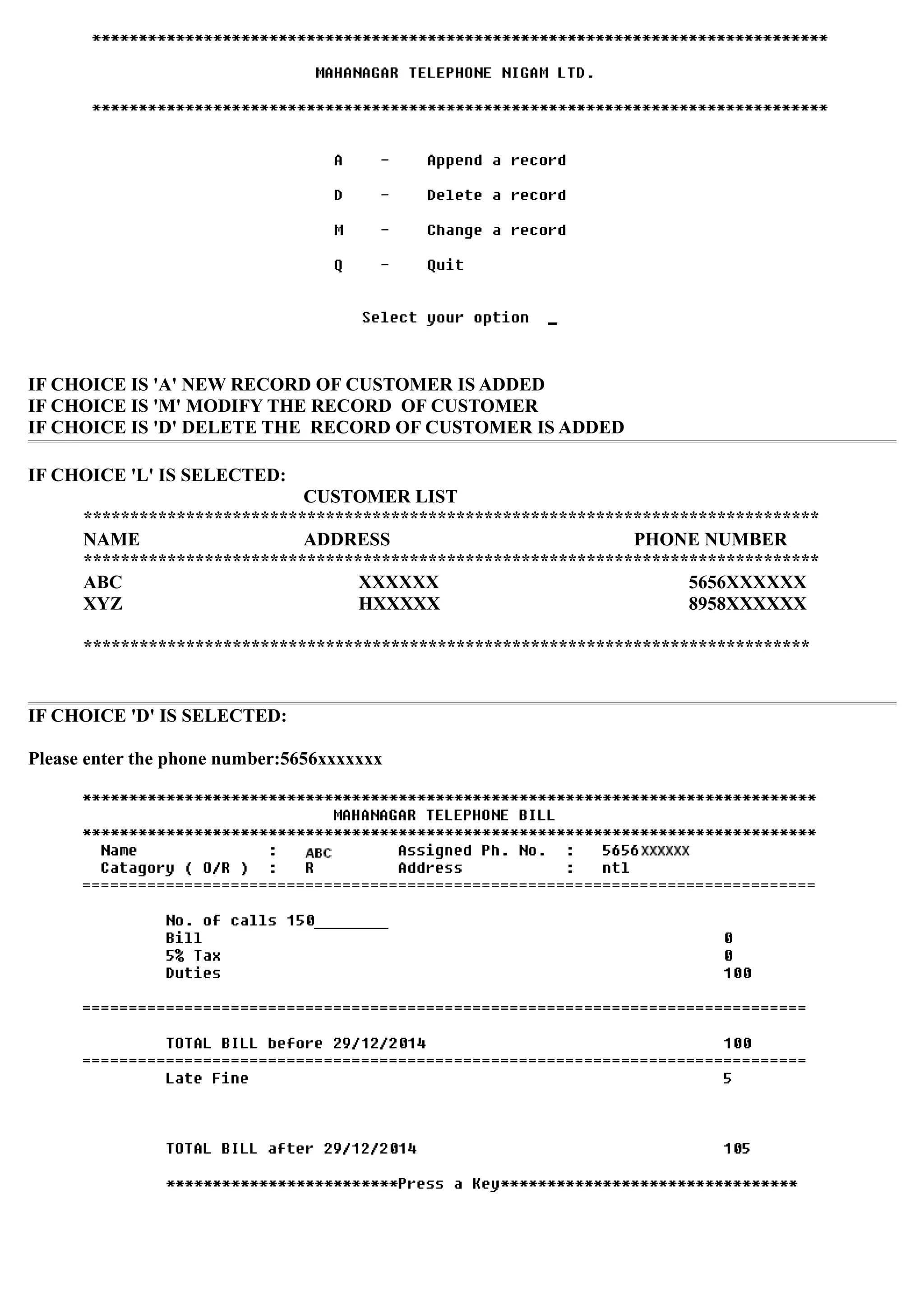 IF CHOICE IS 'A' NEW RECORD OF CUSTOMER IS ADDED
IF CHOICE IS 'M' MODIFY THE RECORD OF CUSTOMER
IF CHOICE IS 'D' DELETE THE RECORD OF CUSTOMER IS ADDED
IF CHOICE 'L' IS SELECTED:
CUSTOMER LIST
*******************************************************************************
NAME ADDRESS PHONE NUMBER
*******************************************************************************
ABC XXXXXX 5656XXXXXX
XYZ HXXXXX 8958XXXXXX
******************************************************************************
IF CHOICE 'D' IS SELECTED:
Please enter the phone number:5656xxxxxxx
 