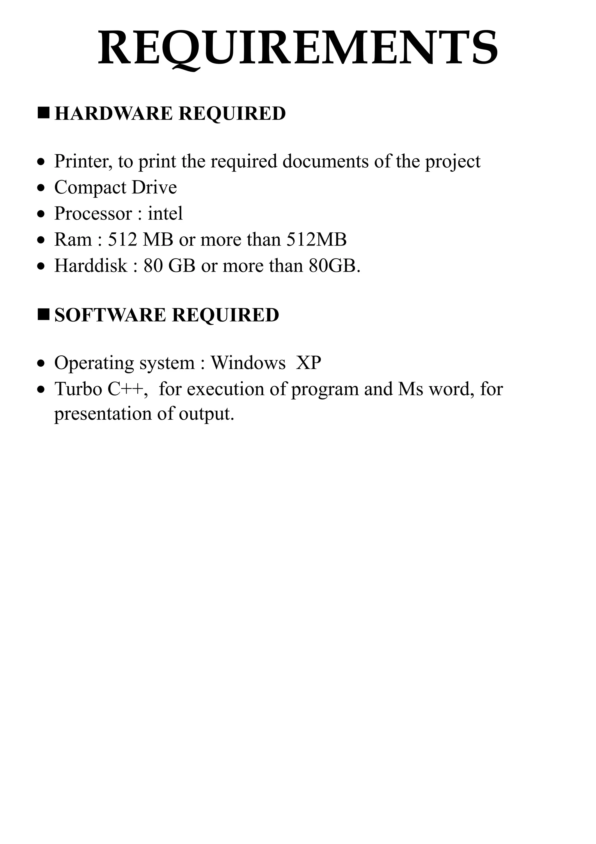 REQUIREMENTS
HARDWARE REQUIRED
• Printer, to print the required documents of the project
• Compact Drive
• Processor : intel
• Ram : 512 MB or more than 512MB
• Harddisk : 80 GB or more than 80GB.
SOFTWARE REQUIRED
• Operating system : Windows XP
• Turbo C++, for execution of program and Ms word, for
presentation of output.
 