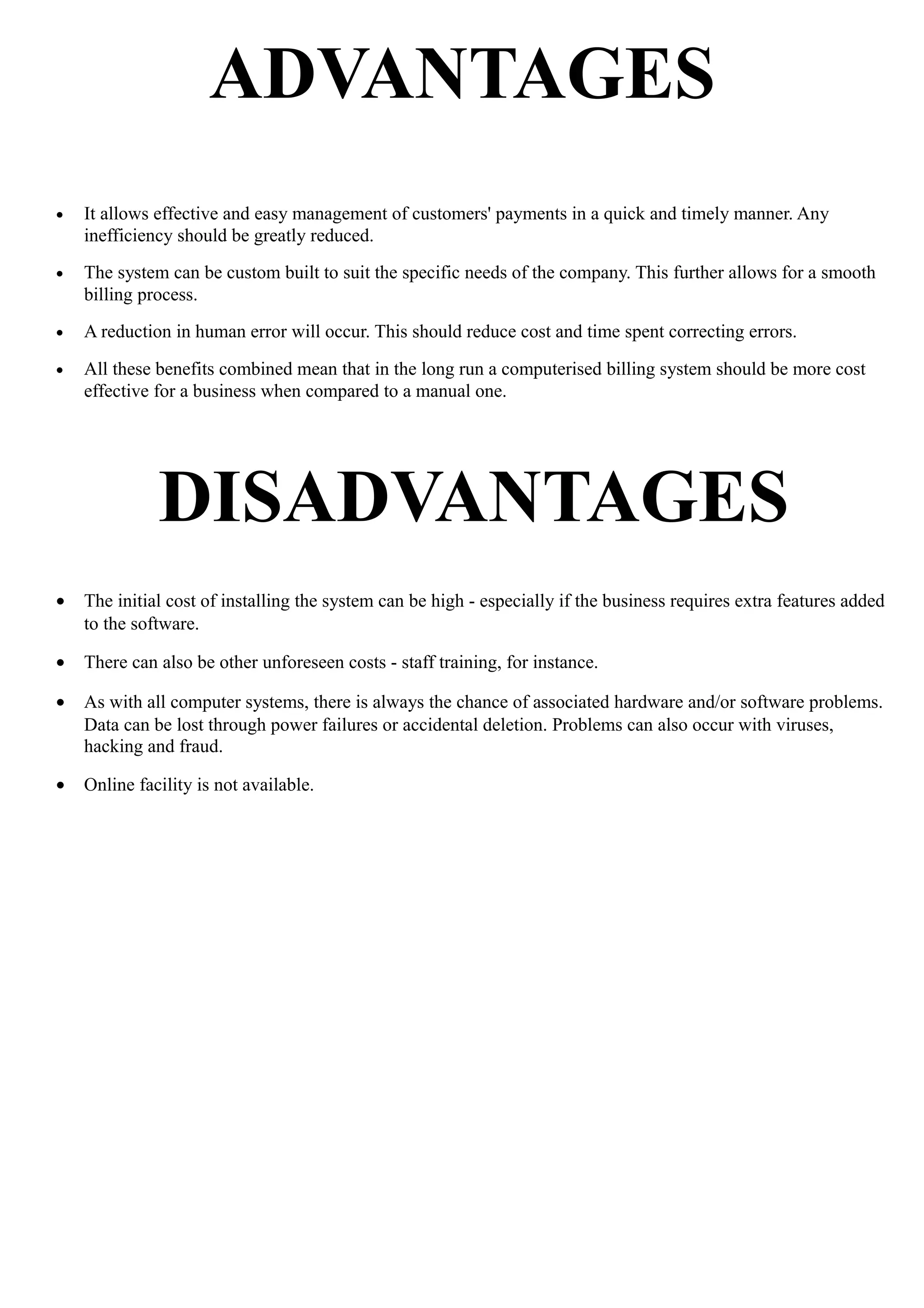 ADVANTAGES
• It allows effective and easy management of customers' payments in a quick and timely manner. Any
inefficiency should be greatly reduced.
• The system can be custom built to suit the specific needs of the company. This further allows for a smooth
billing process.
• A reduction in human error will occur. This should reduce cost and time spent correcting errors.
• All these benefits combined mean that in the long run a computerised billing system should be more cost
effective for a business when compared to a manual one.
DISADVANTAGES
• The initial cost of installing the system can be high - especially if the business requires extra features added
to the software.
• There can also be other unforeseen costs - staff training, for instance.
• As with all computer systems, there is always the chance of associated hardware and/or software problems.
Data can be lost through power failures or accidental deletion. Problems can also occur with viruses,
hacking and fraud.
• Online facility is not available.
 