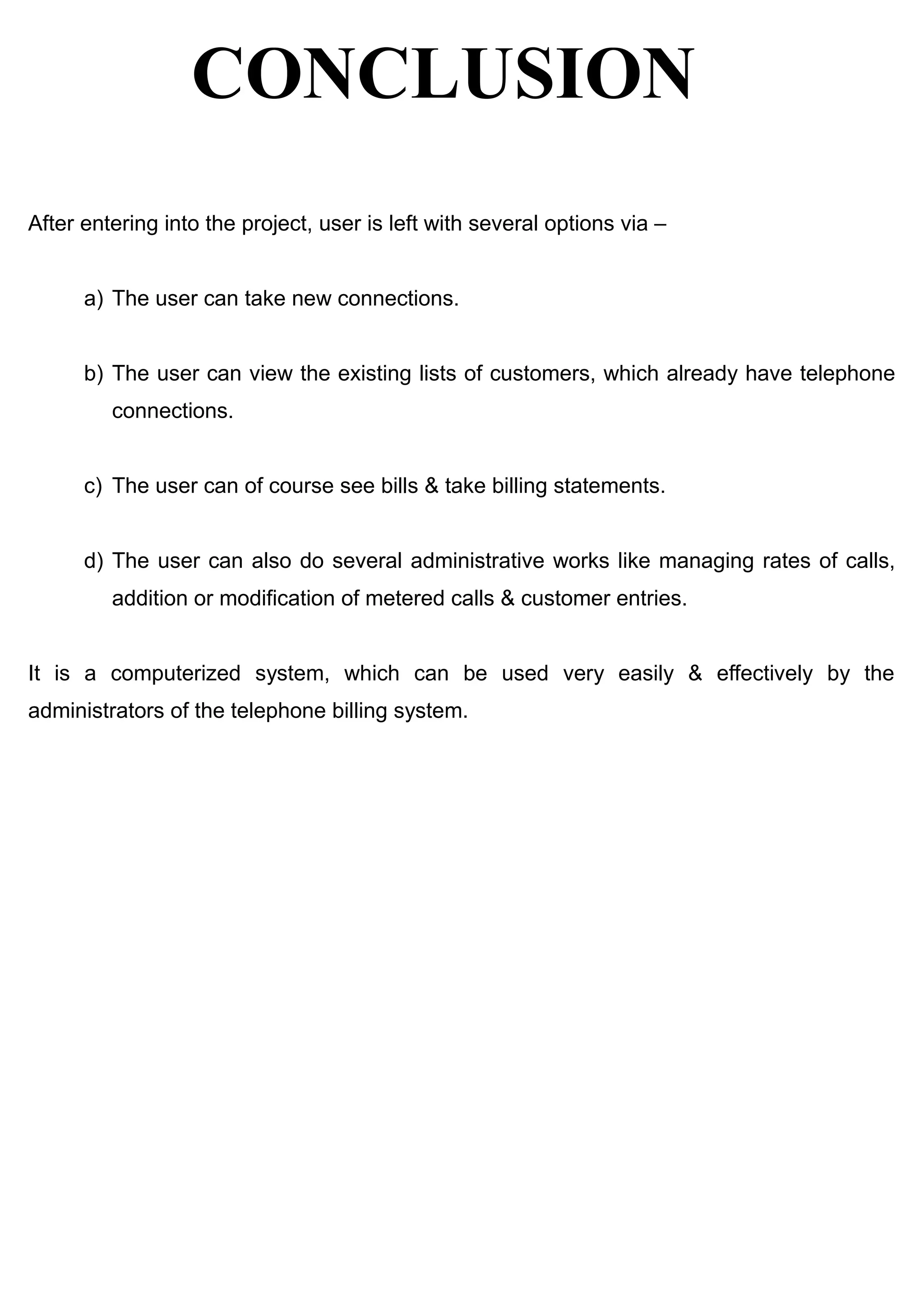 CONCLUSION
After entering into the project, user is left with several options via –
a) The user can take new connections.
b) The user can view the existing lists of customers, which already have telephone
connections.
c) The user can of course see bills & take billing statements.
d) The user can also do several administrative works like managing rates of calls,
addition or modification of metered calls & customer entries.
It is a computerized system, which can be used very easily & effectively by the
administrators of the telephone billing system.
 