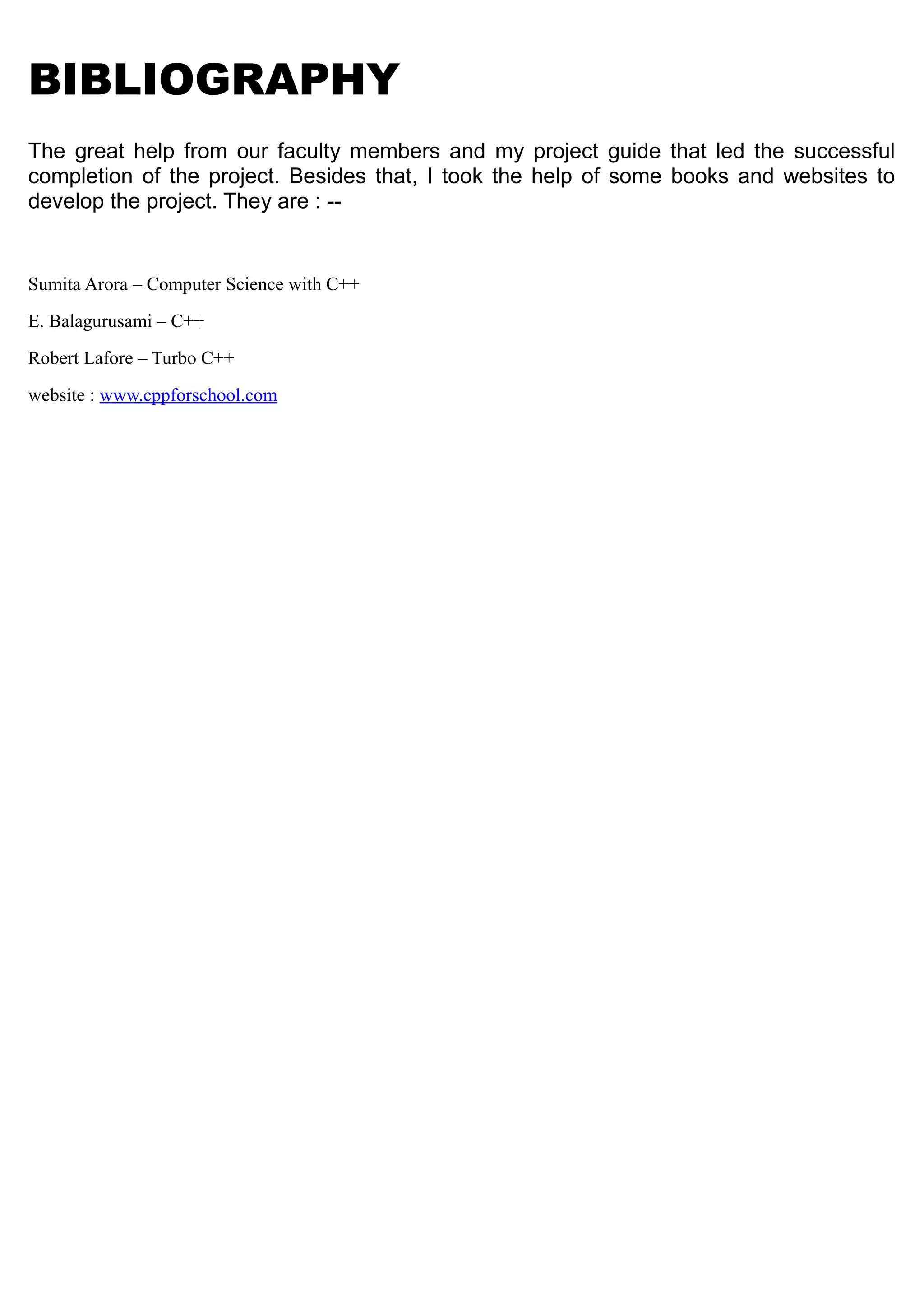 BIBLIOGRAPHY
The great help from our faculty members and my project guide that led the successful
completion of the project. Besides that, I took the help of some books and websites to
develop the project. They are : --
Sumita Arora – Computer Science with C++
E. Balagurusami – C++
Robert Lafore – Turbo C++
website : www.cppforschool.com
 