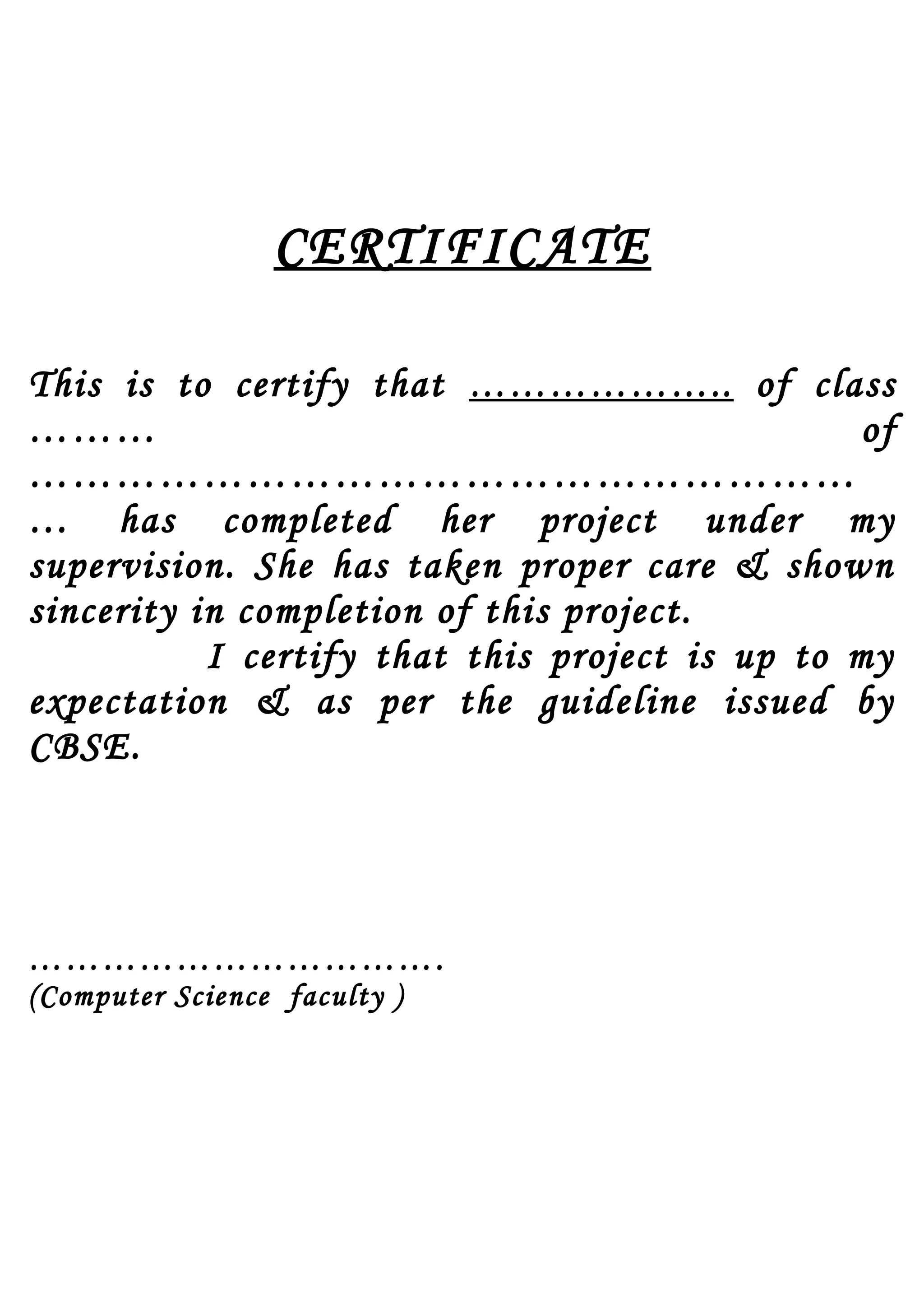 CERTIFICATE
This is to certify that ……………….. of class
……… of
…………………………………………………
… has completed her project under my
supervision. She has taken proper care & shown
sincerity in completion of this project.
I certify that this project is up to my
expectation & as per the guideline issued by
CBSE.
…………………………….
(Computer Science faculty )
 
