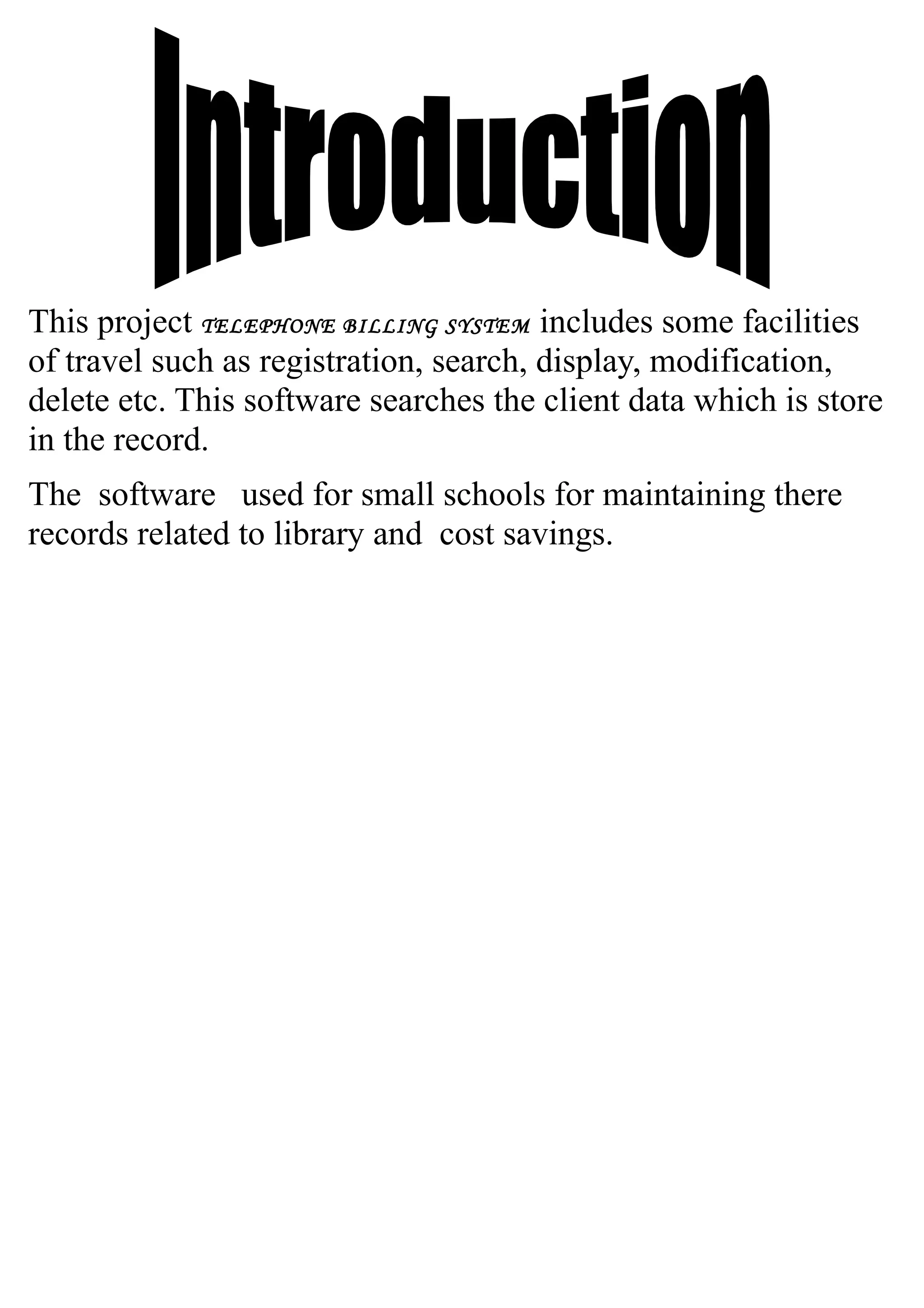 This project TELEPHONE BILLING SYSTEM includes some facilities
of travel such as registration, search, display, modification,
delete etc. This software searches the client data which is store
in the record.
The software used for small schools for maintaining there
records related to library and cost savings.
 