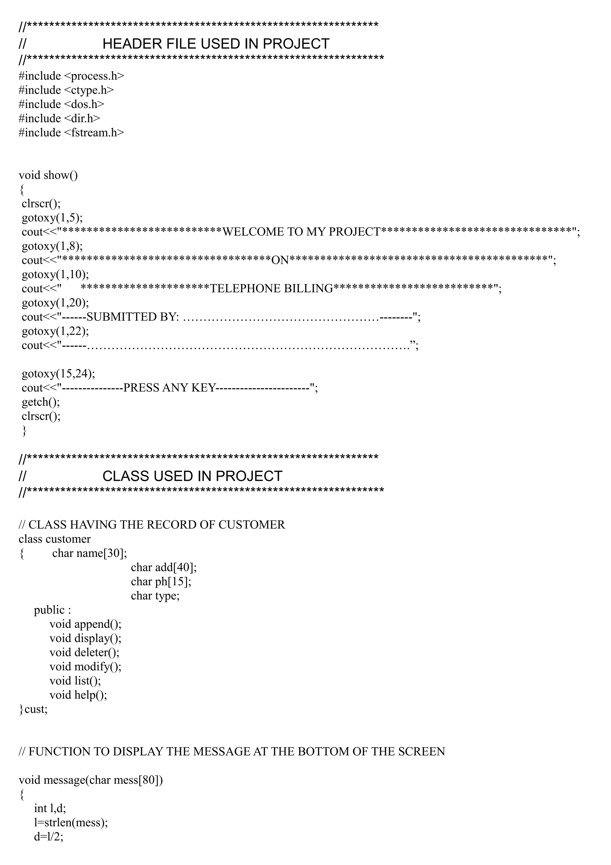 //***************************************************************
// HEADER FILE USED IN PROJECT
//****************************************************************
#include <process.h>
#include <ctype.h>
#include <dos.h>
#include <dir.h>
#include <fstream.h>
void show()
{
clrscr();
gotoxy(1,5);
cout<<"**************************WELCOME TO MY PROJECT*******************************";
gotoxy(1,8);
cout<<"**********************************ON******************************************";
gotoxy(1,10);
cout<<" *********************TELEPHONE BILLING**************************";
gotoxy(1,20);
cout<<"------SUBMITTED BY: …………………………………………--------";
gotoxy(1,22);
cout<<"------…………………………………………………………………….”;
gotoxy(15,24);
cout<<"---------------PRESS ANY KEY-----------------------";
getch();
clrscr();
}
//***************************************************************
// CLASS USED IN PROJECT
//****************************************************************
// CLASS HAVING THE RECORD OF CUSTOMER
class customer
{ char name[30];
char add[40];
char ph[15];
char type;
public :
void append();
void display();
void deleter();
void modify();
void list();
void help();
}cust;
// FUNCTION TO DISPLAY THE MESSAGE AT THE BOTTOM OF THE SCREEN
void message(char mess[80])
{
int l,d;
l=strlen(mess);
d=l/2;
 