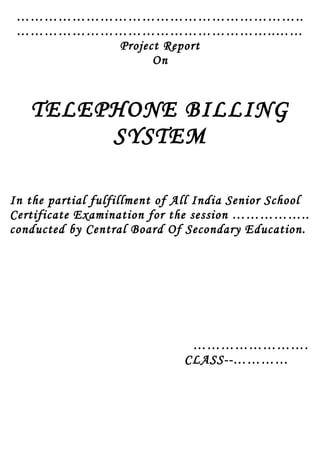 ……………………………………………………..
………………………………………………..……
Project Report
On
TELEPHONE BILLING
SYSTEM
In the partial fulfillment of All India Senior School
Certificate Examination for the session ……………..
conducted by Central Board Of Secondary Education.
…………………….
CLASS--…………
 