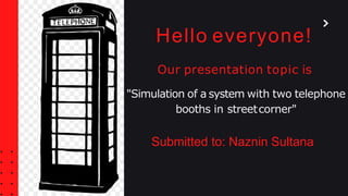 Hello everyone!
Our presentation topic is
"Simulation of a system with two telephone
booths in streetcorner"
Submitted to: Naznin Sultana
 