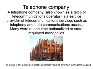 Telephone company
   A telephone company (also known as a telco or
      telecommunications operator) is a service
  provider of telecommunications services such as
    telephony and data communications access.
    Many were at one time nationalized or state-
                regulated monopolies.




This picture is The Edison Bell Telephone Company building of 1896 in Birmingham, England
 
