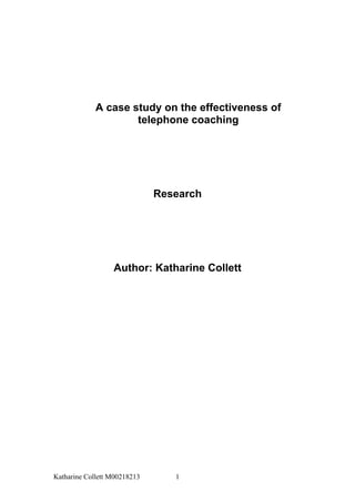 A case study on the effectiveness of
                     telephone coaching




                              Research




                  Author: Katharine Collett




Katharine Collett M00218213      1
 
