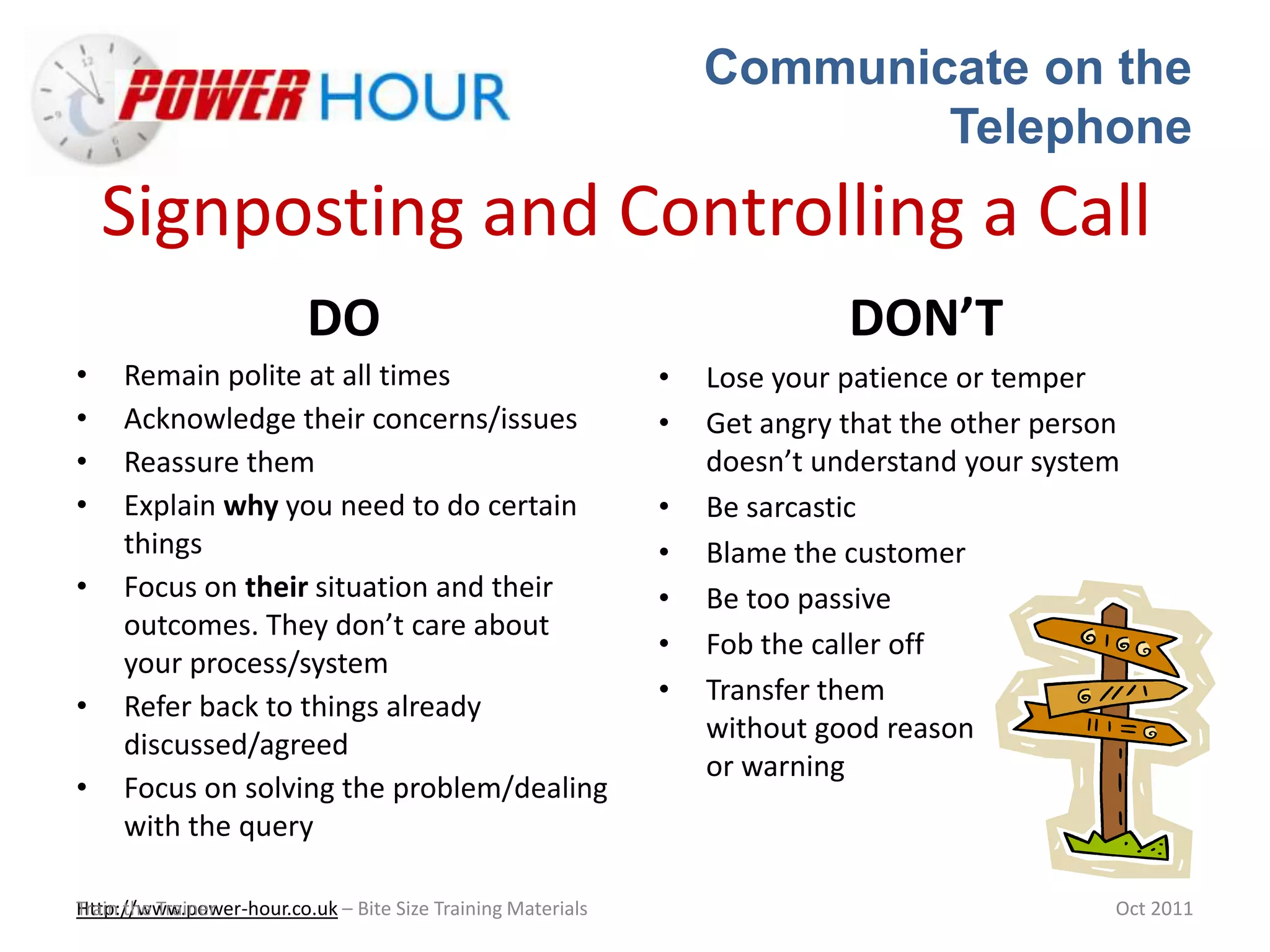 Communicate on the
Telephone
Http://www.power-hour.co.uk – Bite Size Training MaterialsTrain the Trainer Oct 2011
Signposting and Controlling a Call
DO
• Remain polite at all times
• Acknowledge their concerns/issues
• Reassure them
• Explain why you need to do certain
things
• Focus on their situation and their
outcomes. They don’t care about
your process/system
• Refer back to things already
discussed/agreed
• Focus on solving the problem/dealing
with the query
DON’T
• Lose your patience or temper
• Get angry that the other person
doesn’t understand your system
• Be sarcastic
• Blame the customer
• Be too passive
• Fob the caller off
• Transfer them
without good reason
or warning
 