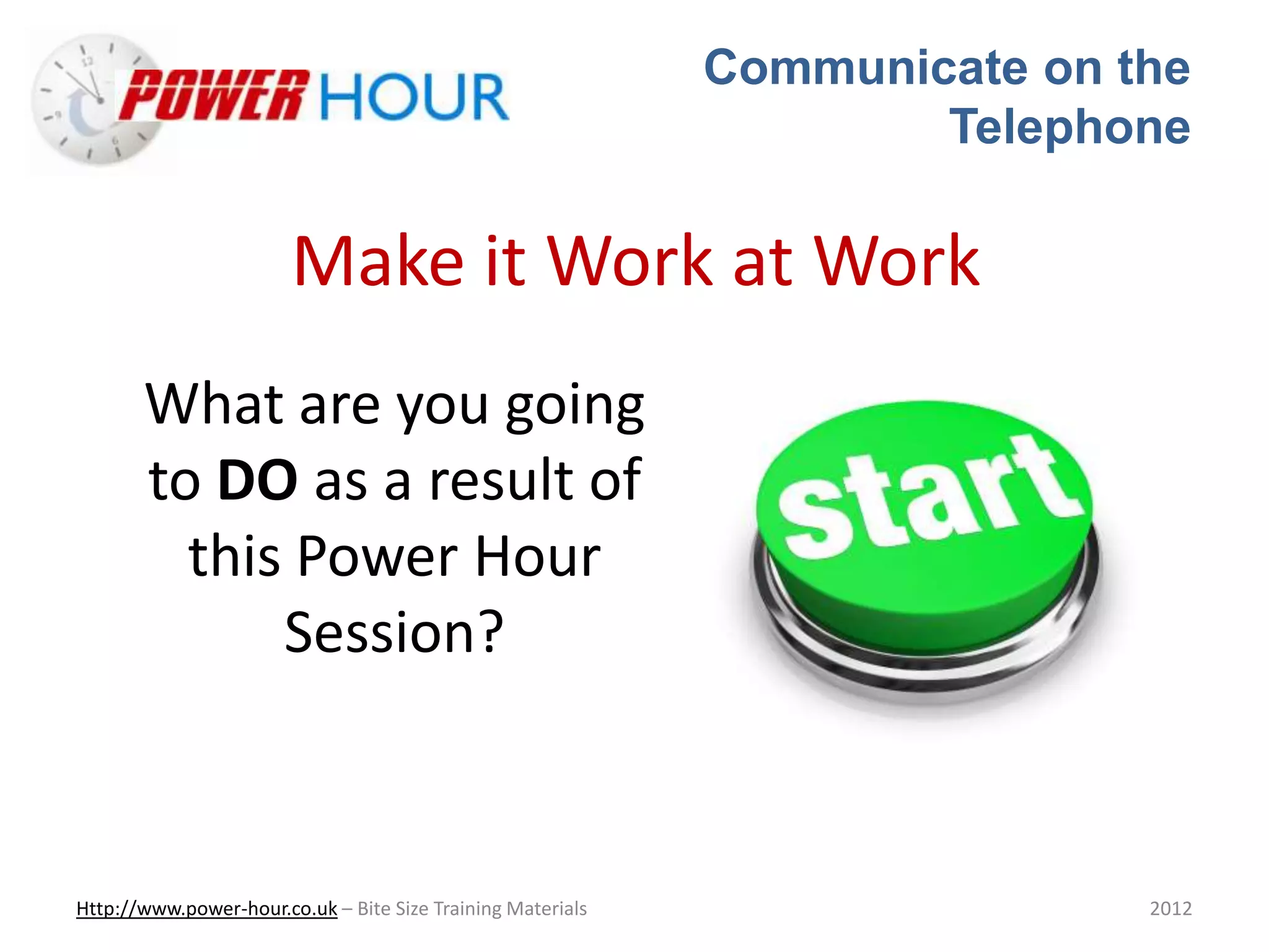 Communicate on the
Telephone
Http://www.power-hour.co.uk – Bite Size Training Materials 2012
Make it Work at Work
What are you going
to DO as a result of
this Power Hour
Session?
 