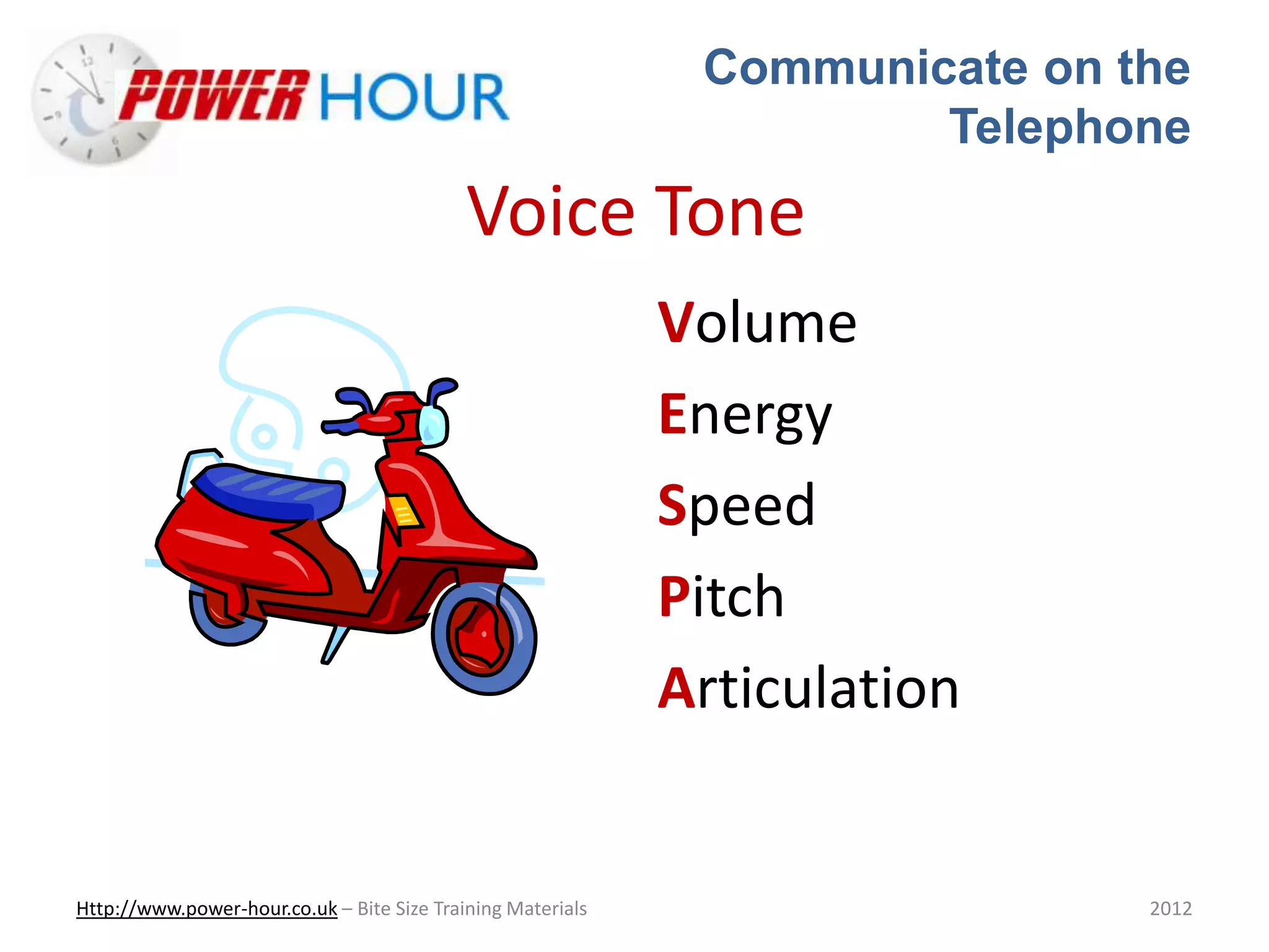 Communicate on the
Telephone
Http://www.power-hour.co.uk – Bite Size Training Materials 2012
Voice Tone
Volume
Energy
Speed
Pitch
Articulation
 