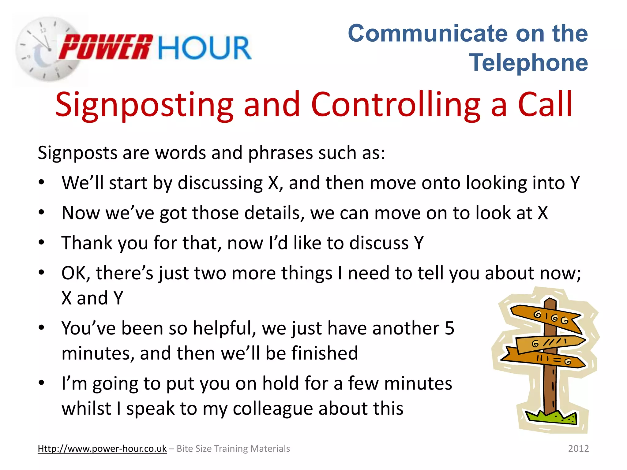 Communicate on the
Telephone
Http://www.power-hour.co.uk – Bite Size Training Materials 2012
Signposting and Controlling a Call
Signposts are words and phrases such as:
• We’ll start by discussing X, and then move onto looking into Y
• Now we’ve got those details, we can move on to look at X
• Thank you for that, now I’d like to discuss Y
• OK, there’s just two more things I need to tell you about now;
X and Y
• You’ve been so helpful, we just have another 5
minutes, and then we’ll be finished
• I’m going to put you on hold for a few minutes
whilst I speak to my colleague about this
 