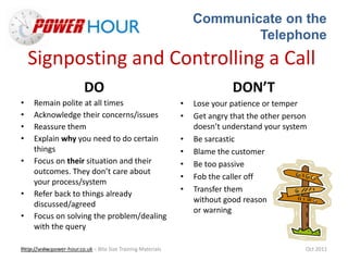 Communicate on the
Telephone
Http://www.power-hour.co.uk – Bite Size Training MaterialsTrain the Trainer Oct 2011
Signposting and Controlling a Call
DO
• Remain polite at all times
• Acknowledge their concerns/issues
• Reassure them
• Explain why you need to do certain
things
• Focus on their situation and their
outcomes. They don’t care about
your process/system
• Refer back to things already
discussed/agreed
• Focus on solving the problem/dealing
with the query
DON’T
• Lose your patience or temper
• Get angry that the other person
doesn’t understand your system
• Be sarcastic
• Blame the customer
• Be too passive
• Fob the caller off
• Transfer them
without good reason
or warning
 