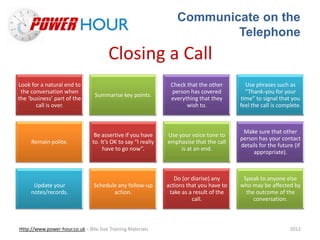 Communicate on the
Telephone
Http://www.power-hour.co.uk – Bite Size Training Materials 2012
Closing a Call
Look for a natural end to
the conversation when
the ‘business’ part of the
call is over.
Summarise key points.
Check that the other
person has covered
everything that they
wish to.
Use phrases such as
“Thank-you for your
time” to signal that you
feel the call is complete.
Remain polite.
Be assertive if you have
to. It’s OK to say “I really
have to go now”.
Use your voice tone to
emphasise that the call
is at an end.
Make sure that other
person has your contact
details for the future (if
appropriate).
Update your
notes/records.
Schedule any follow-up
action.
Do (or diarise) any
actions that you have to
take as a result of the
call.
Speak to anyone else
who may be affected by
the outcome of the
conversation.
 