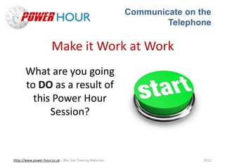 Communicate on the
Telephone
Http://www.power-hour.co.uk – Bite Size Training Materials 2012
Make it Work at Work
What are you going
to DO as a result of
this Power Hour
Session?
 