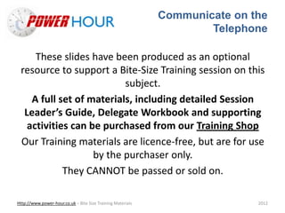 Communicate on the
Telephone
Http://www.power-hour.co.uk – Bite Size Training Materials 2012
These slides have been produced as an optional
resource to support a Bite-Size Training session on this
subject.
A full set of materials, including detailed Session
Leader’s Guide, Delegate Workbook and supporting
activities can be purchased from our Training Shop
Our Training materials are licence-free, but are for use
by the purchaser only.
They CANNOT be passed or sold on.
 