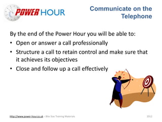 Communicate on the
Telephone
Http://www.power-hour.co.uk – Bite Size Training Materials 2012
By the end of the Power Hour you will be able to:
• Open or answer a call professionally
• Structure a call to retain control and make sure that
it achieves its objectives
• Close and follow up a call effectively
 