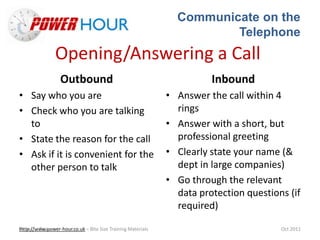 Communicate on the
Telephone
Http://www.power-hour.co.uk – Bite Size Training MaterialsTrain the Trainer Oct 2011
Opening/Answering a Call
Outbound
• Say who you are
• Check who you are talking
to
• State the reason for the call
• Ask if it is convenient for the
other person to talk
Inbound
• Answer the call within 4
rings
• Answer with a short, but
professional greeting
• Clearly state your name (&
dept in large companies)
• Go through the relevant
data protection questions (if
required)
 