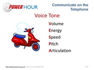 Communicate on the
Telephone
Http://www.power-hour.co.uk – Bite Size Training Materials 2012
Voice Tone
Volume
Energy
Speed
Pitch
Articulation
 