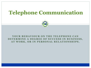 Telephone Communication



   YOUR BEHAVIOUR ON THE TELEPHONE CAN
DETERMINE A DEGREE OF SUCCESS IN BUSINESS,
  AT WORK, OR IN PERSONAL RELATIONSHIPS.
 