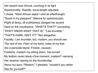 Her assent was clinical, crushing in its light Impersonality. Rapidly, wave-length adjusted, I chose. "West African sepia"--and as afterthought, "Down in my passport." Silence for spectroscopic Flight of fancy, till truthfulness clanged her accent Hard on the mouthpiece. "WHAT'S THAT?" conceding "DON'T KNOW WHAT THAT IS." "Like brunette." "THAT'S DARK, ISN'T IT?" "Not altogether. Facially, I am brunette, but, madam, you should see The rest of me. Palm of my hand, soles of my feet Are a peroxide blond. Friction, caused-- Foolishly, madam--by sitting down, has turned My bottom raven black--One moment, madam!"--sensing Her receiver rearing on the thunderclap About my ears--"Madam," I pleaded, "wouldn't you rather See for yourself?" 