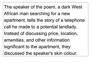 The speaker of the poem, a dark West African man searching for a new apartment, tells the story of a telephone call he made to a potential landlady. Instead of discussing price, location, amenities, and other information significant to the apartment, they discussed the speaker's skin colour. 