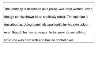 The landlady is described as a polite, well-bred woman, even though she is shown to be shallowly racist. The speaker is described as being genuinely apologetic for his skin colour, even though he has no reason to be sorry for something which he was born with and has no control over. 