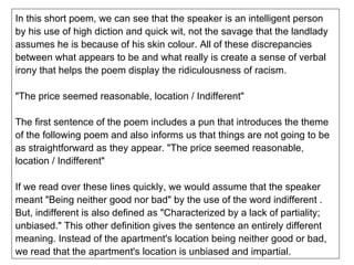 In this short poem, we can see that the speaker is an intelligent person by his use of high diction and quick wit, not the savage that the landlady assumes he is because of his skin colour. All of these discrepancies between what appears to be and what really is create a sense of verbal irony that helps the poem display the ridiculousness of racism. "The price seemed reasonable, location / Indifferent" The first sentence of the poem includes a pun that introduces the theme of the following poem and also informs us that things are not going to be as straightforward as they appear. "The price seemed reasonable, location / Indifferent" If we read over these lines quickly, we would assume that the speaker meant "Being neither good nor bad" by the use of the word indifferent . But, indifferent is also defined as "Characterized by a lack of partiality; unbiased." This other definition gives the sentence an entirely different meaning. Instead of the apartment's location being neither good or bad, we read that the apartment's location is unbiased and impartial. 