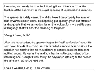 However, we quickly learn in the following lines of the poem that the location of the apartment is the exact opposite of unbiased and impartial. The speaker is rudely denied the ability to rent the property because of bias towards his skin color. This opening pun quickly grabs our attention and suggests that we as readers be on the lookout for more subtle uses of language that will alter the meaning of the poem. "Caught I was, foully" After this introduction, the speaker begins his "self-confession" about his skin color (line 4). It is ironic that this is called a self-confession since the speaker has nothing that he should have to confess since he has done nothing wrong. He warns the landlady that he is African, instead of just informing her. "Caught I was, foully" he says after listening to the silence the landlady had responded with. I hate a wasted journey—I am African 