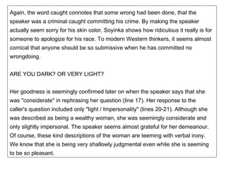 Again, the word caught connotes that some wrong had been done, that the speaker was a criminal caught committing his crime. By making the speaker actually seem sorry for his skin color, Soyinka shows how ridiculous it really is for someone to apologize for his race. To modern Western thinkers, it seems almost comical that anyone should be so submissive when he has committed no wrongdoing. ARE YOU DARK? OR VERY LIGHT? Her goodness is seemingly confirmed later on when the speaker says that she was "considerate" in rephrasing her question (line 17). Her response to the caller's question included only "light / Impersonality" (lines 20-21). Although she was described as being a wealthy woman, she was seemingly considerate and only slightly impersonal. The speaker seems almost grateful for her demeanour. Of course, these kind descriptions of the woman are teeming with verbal irony. We know that she is being very shallowly judgmental even while she is seeming to be so pleasant. 