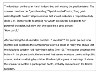 The landlady, on the other hand, is described with nothing but positive terms. The speaker mentions her "good-breeding," "lipstick coated" voice, "long gold-rolled/Cigarette holder," all possessions that should make her a respectable lady (lines 7-9). These words describing her wealth are neutral in regard to her personal character, but allow that she could be a good person. "How dark?," After recording the all-important question, "How dark?," the poem pauses for a moment and describes the surroundings to give a sense of reality that shows that the ridiculous question had really been asked (line 10). The speaker describes the buttons in the phone booth, the foul smell that seems to always coexist with public spaces, and a bus driving by outside. His description gives us an image of where the speaker is located: a public phone booth, probably somewhere in the United Kingdom. 