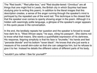 The "Red booth," "Red pillar-box," and "Red double-tiered / Omnibus" are all things that one might find in Leeds, the British city in which Soyinka had been studying prior to writing this poem). In addition to the literal images that this description creates, a sense of the anger running through the speaker's mind is portrayed by the repeated use of the word red. This technique is the closest that that the speaker ever comes to openly showing anger in the poem. Although it is hidden with seemingly polite language, a glimpse of the speaker's anger appears in this quick pause in the conversation. In the end, the landlady repeats her question and the speaker is forced to reveal how dark he is. "West African sepia," he says, citing his passport . She claims not to know what that means. She wants a quantifiable expression of his darkness. His response, feigning simplicity is that his face is "brunette," his hands and feet "peroxide blonde" and his bottom "raven black". He knows that she just wants a measure of his overall skin-color so that she can categorize him, but he refuses to give it to her. Instead he details the different colors of different parts of his body. "wouldn't you rather / See for yourself?" 
