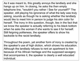 As it was meant to, this greatly annoys the landlady and she hangs up on him. In closing, he asks the then empty telephone line, "wouldn't you rather / See for yourself?" The speaker, still playing his ignorance of what the lady was truly asking, sounds as though he is asking whether the landlady would like to meet him in person to judge his skin color for herself. The irony in this question, though, lies in the fact that we know the speaker is actually referring to his black bottom when he asks the woman if she wants to see it for herself. Still feigning politeness, the speaker offers to show his backside to the racist landlady. Throughout the poem, yet another form of irony is created by the speaker's use of high diction, which shows his education. Although the landlady refuses to rent an apartment to him because of his African heritage and the supposed savagery that accompanies it, the speaker is clearly a well educated individual. 