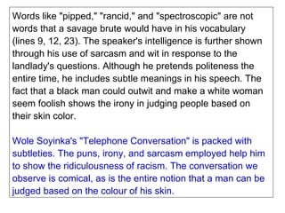 Words like "pipped," "rancid," and "spectroscopic" are not words that a savage brute would have in his vocabulary (lines 9, 12, 23). The speaker's intelligence is further shown through his use of sarcasm and wit in response to the landlady's questions. Although he pretends politeness the entire time, he includes subtle meanings in his speech. The fact that a black man could outwit and make a white woman seem foolish shows the irony in judging people based on their skin color. Wole Soyinka's "Telephone Conversation" is packed with subtleties. The puns, irony, and sarcasm employed help him to show the ridiculousness of racism. The conversation we observe is comical, as is the entire notion that a man can be judged based on the colour of his skin. 